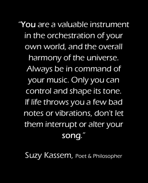 You are a valuable instrument in the orchestration of your own world, and the overall harmony of the universe. Always be in command of your music. Only you can control and shape its tone. If life throws you a few bad notes or vibrations, don't let them interrupt or alter your song.